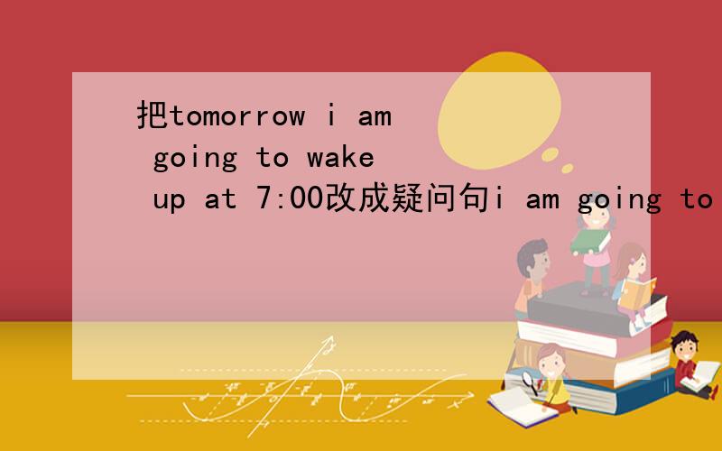 把tomorrow i am going to wake up at 7:00改成疑问句i am going to eat breakfast at 7:15i am going to driver my cat to school i am going to teach enghish.everyone is going to learn englisham i going to eat breakfast at 7:15 driver my cat to school