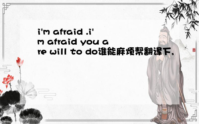 i'm afraid .i'm afraid you are will to do谁能麻烦帮翻译下,