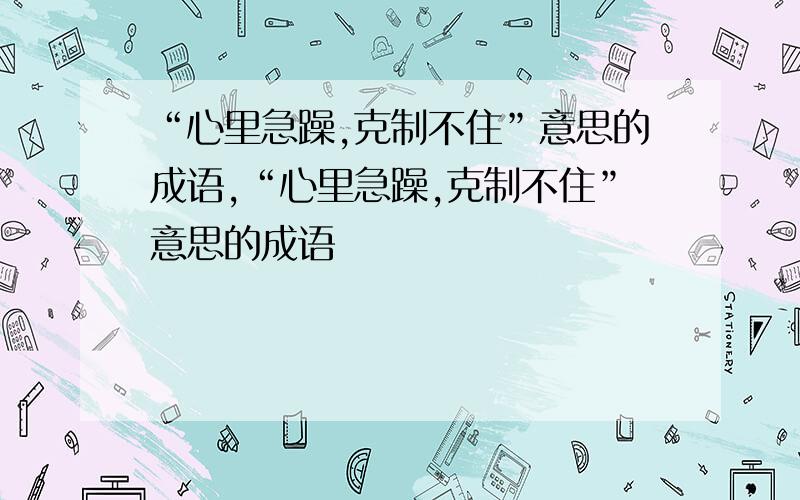 “心里急躁,克制不住”意思的成语,“心里急躁,克制不住”意思的成语