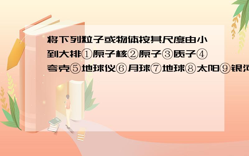 将下列粒子或物体按其尺度由小到大排①原子核②原子③质子④夸克⑤地球仪⑥月球⑦地球⑧太阳⑨银河系