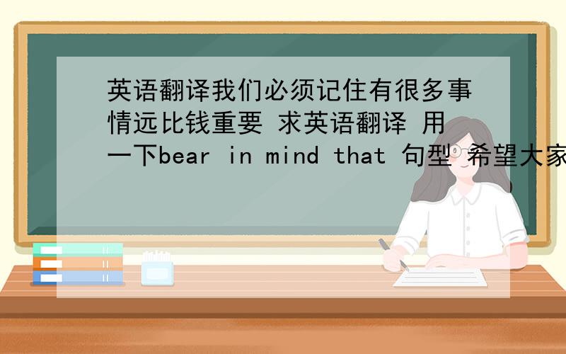 英语翻译我们必须记住有很多事情远比钱重要 求英语翻译 用一下bear in mind that 句型 希望大家写下多种翻译句式.