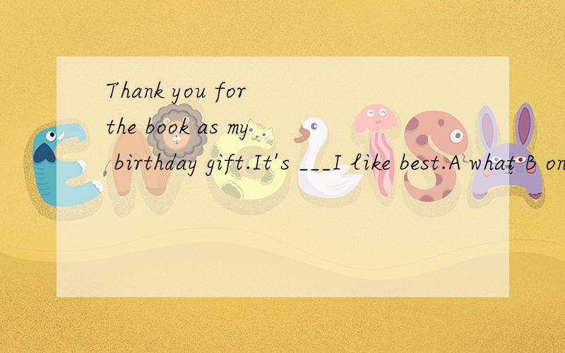 Thank you for the book as my birthday gift.It's ___I like best.A what B one C that D which A我知道我想问用the one是不是也可以?可以的话那么that也可以吗为什么