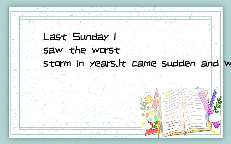 Last Sunday I saw the worst storm in years.It came sudden and went on for over three hours.After lunch,I went into my room to have a rest.The air was hotter,and all is quiet.Then a strong wind started to blow into my room.Pieces of paper on my desk f