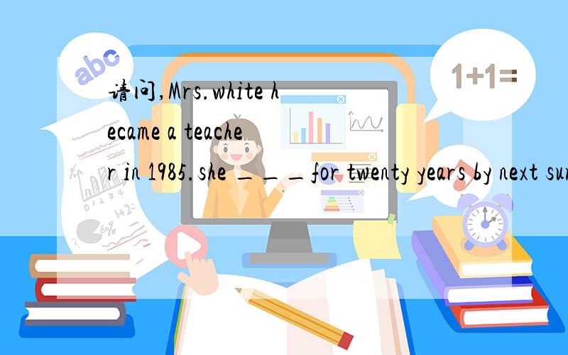 请问,Mrs.white hecame a teacher in 1985.she ___for twenty years by next summer.Mrs.white hecame a teacher in 1985.she ___ for twenty years by next summer.a.will teach b.would have taught c.has been teaching d.will have been teaching我选的是d,