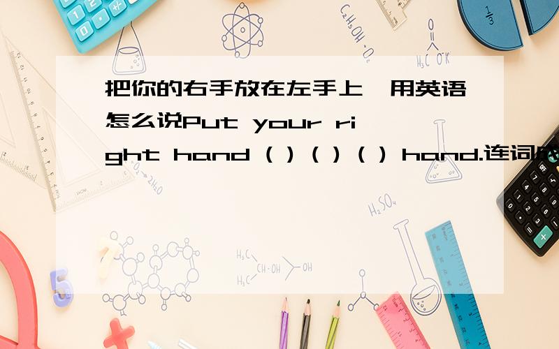 把你的右手放在左手上,用英语怎么说Put your right hand ( ) ( ) ( ) hand.连词成句 toes have how.连词成句 toes have how cat does many ( )