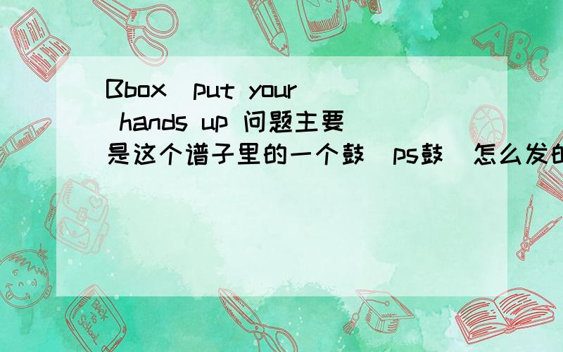 Bbox  put your hands up 问题主要是这个谱子里的一个鼓  ps鼓  怎么发的啊