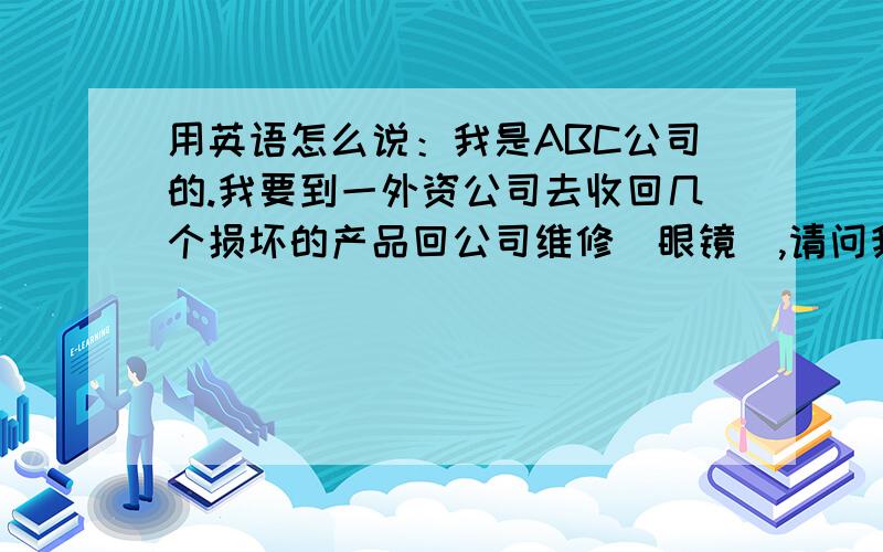 用英语怎么说：我是ABC公司的.我要到一外资公司去收回几个损坏的产品回公司维修（眼镜）,请问我要向对方表达下面的说话用英语怎样说：我是ABC公司的,来收几只损坏的眼镜.I am from ABC,I am