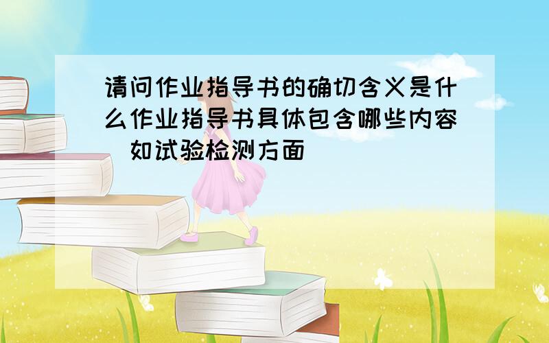 请问作业指导书的确切含义是什么作业指导书具体包含哪些内容(如试验检测方面)