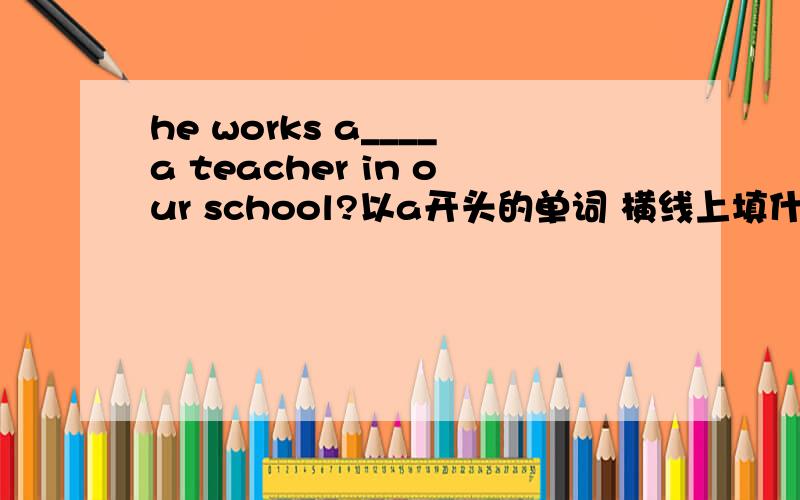 he works a____a teacher in our school?以a开头的单词 横线上填什么?突然忘了