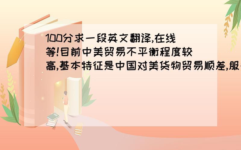 100分求一段英文翻译,在线等!目前中美贸易不平衡程度较高,基本特征是中国对美货物贸易顺差,服务和资本投资贸易逆差.在全球产业链和分工体系的快速变革中,虽然过时的国际货物贸易统计