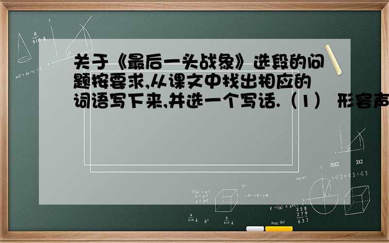 关于《最后一头战象》选段的问题按要求,从课文中找出相应的词语写下来,并选一个写话.（1） 形容声势很大：（ ）（ ）（2） 形容哭泣的样子：（ ）（ ）（3） 形容声音高亢：（ ）（ ）