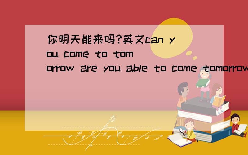 你明天能来吗?英文can you come to tomorrow are you able to come tomorrow?这两个都行吧,话说没翻译错吧.如果还有其他写法的话,最好都写一下.