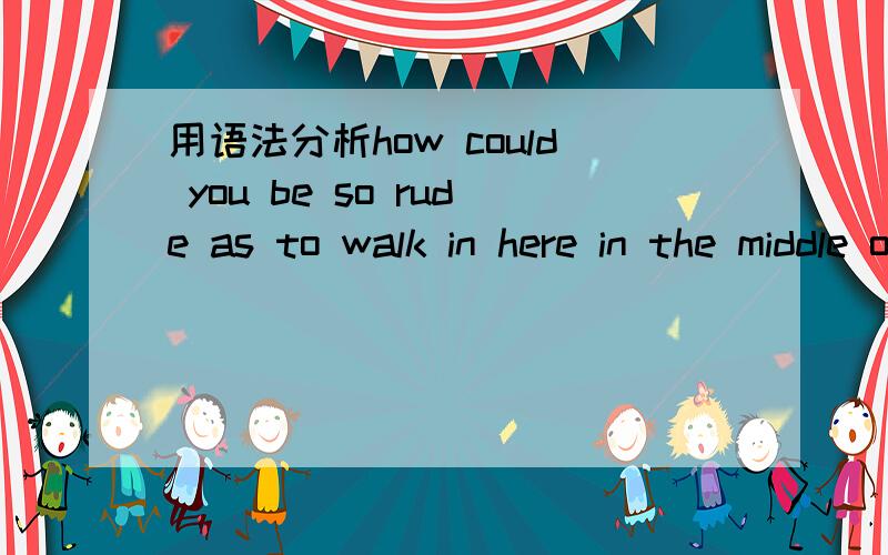 用语法分析how could you be so rude as to walk in here in the middle of my class