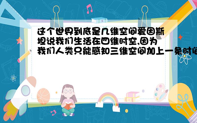 这个世界到底是几维空间爱因斯坦说我们生活在四维时空,因为我们人类只能感知三维空间加上一条时间.如果蚂蚁有智慧,那它们就只能感受二维空间,它们中最伟大的科学家肯定说三维是二维