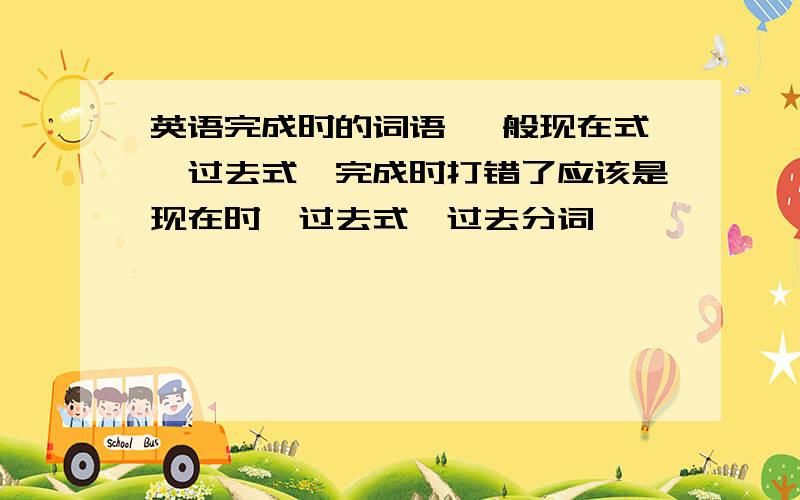 英语完成时的词语 一般现在式—过去式—完成时打错了应该是现在时—过去式—过去分词