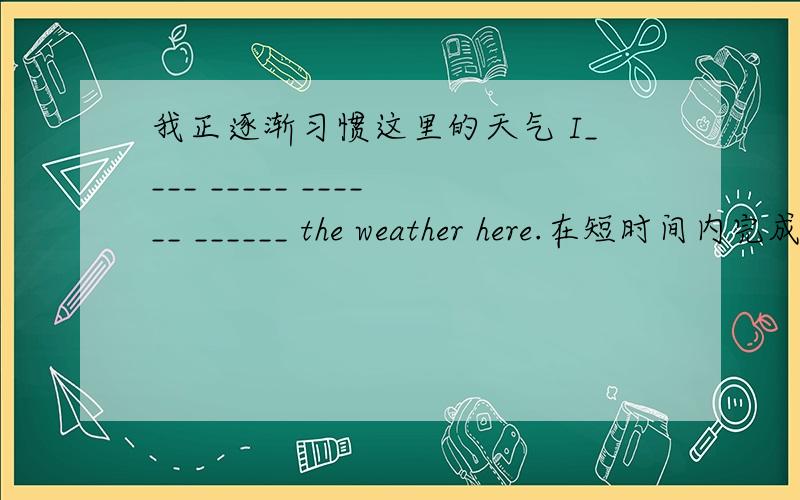 我正逐渐习惯这里的天气 I____ _____ ______ ______ the weather here.在短时间内完成这项工作是很困难的我正逐渐习惯这里的天气I____ _____ ______ ______ the weather here.在短时间内完成这项工作是很困难的_