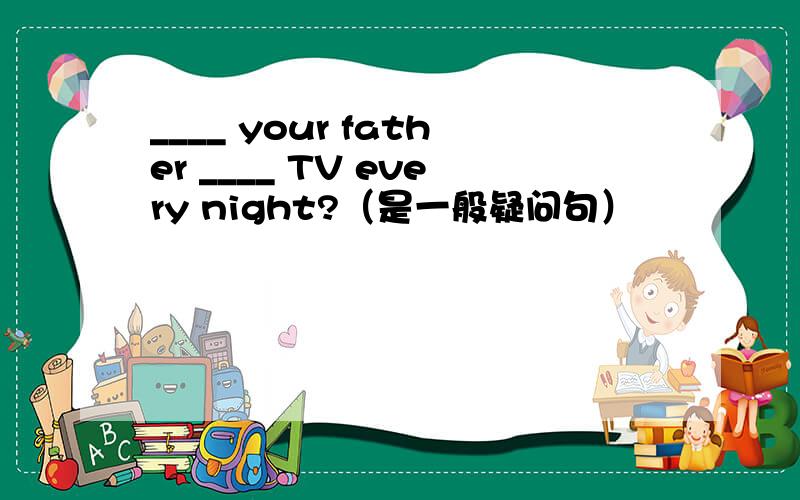 ____ your father ____ TV every night?（是一般疑问句）