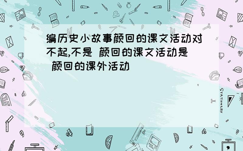 编历史小故事颜回的课文活动对不起,不是 颜回的课文活动是 颜回的课外活动