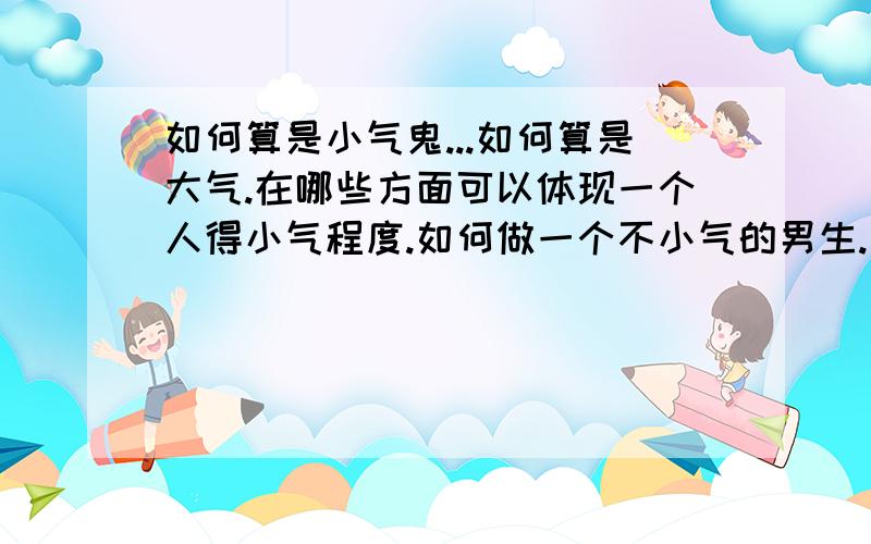 如何算是小气鬼...如何算是大气.在哪些方面可以体现一个人得小气程度.如何做一个不小气的男生.