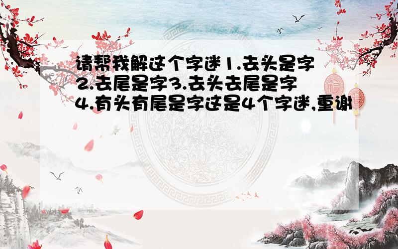 请帮我解这个字迷1.去头是字2.去尾是字3.去头去尾是字4.有头有尾是字这是4个字迷,重谢