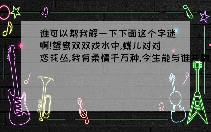 谁可以帮我解一下下面这个字迷啊!鸳鸯双双戏水中,蝶儿对对恋花丛,我有柔情千万种,今生能与谁共融,红豆本是相思种,前世种在我心中,等待有缘能相逢,共赏春夏和秋东.(猜八个字)