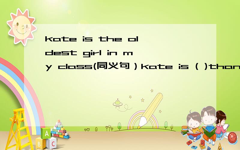 kate is the oldest girl in my class(同义句）kate is ( )than ( ) ( ) ( )in my class
