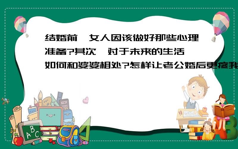 结婚前,女人因该做好那些心理准备?其次,对于未来的生活,如何和婆婆相处?怎样让老公婚后更疼我?婆婆是个很勤俭节约的人,而我却不是?该怎样做才能让她高兴,当然我们并不在一起生活,还有