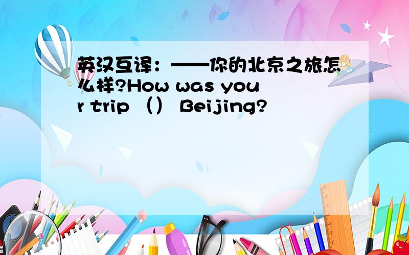 英汉互译：——你的北京之旅怎么样?How was your trip （） Beijing?