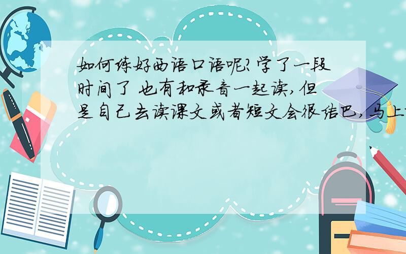 如何练好西语口语呢?学了一段时间了 也有和录音一起读,但是自己去读课文或者短文会很结巴,马上就要去西班牙交换了,我很烦恼,.求快速提高口语的方法!让我说的很流畅!