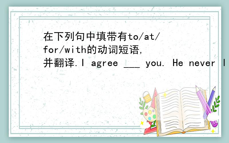 在下列句中填带有to/at/for/with的动词短语,并翻译.I agree ___ you. He never listens ___ anybody.Don't biame me ___ that.We must prepare ____ the coming year.He has quarrelled_______ nearly all his old friends.He came into the room witho