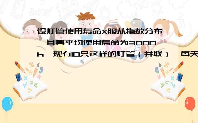 设灯管使用寿命X服从指数分布,且其平均使用寿命为3000h,现有10只这样的灯管（并联）,每天工作4小时,求150天内这10灯管、（1）需要换灯管的概率,（2）平均有几只要更换,（3）需要更换灯管