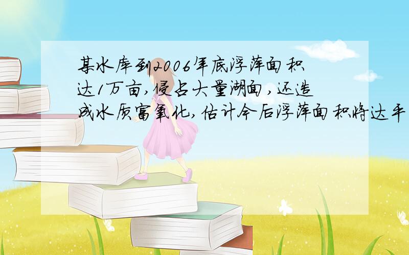 某水库到2006年底浮萍面积达1万亩,侵占大量湖面,还造成水质富氧化,估计今后浮萍面积将达平均每年增加0.08万亩,政府投入资金研究对策将浮萍变成饲料,估计2007年能处理0.05万亩,今后每年将