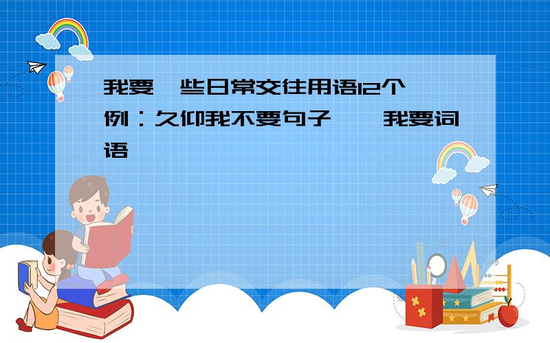 我要一些日常交往用语12个,例：久仰我不要句子,,我要词语