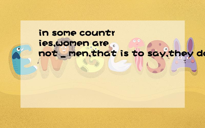 in some countries,women are not _ men,that is to say,they don't have _ right as menA,equal to;equallyB.equal:equal toC.equal to:equalD.equality:equality为什么,求辨析?