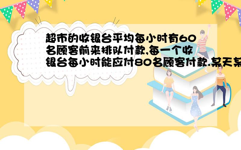 超市的收银台平均每小时有60名顾客前来排队付款,每一个收银台每小时能应付80名顾客付款.某天某时刻,超市如果只开设1个收银台,付款开始4小时就没有顾客排队了,问如果当时开设两个收银