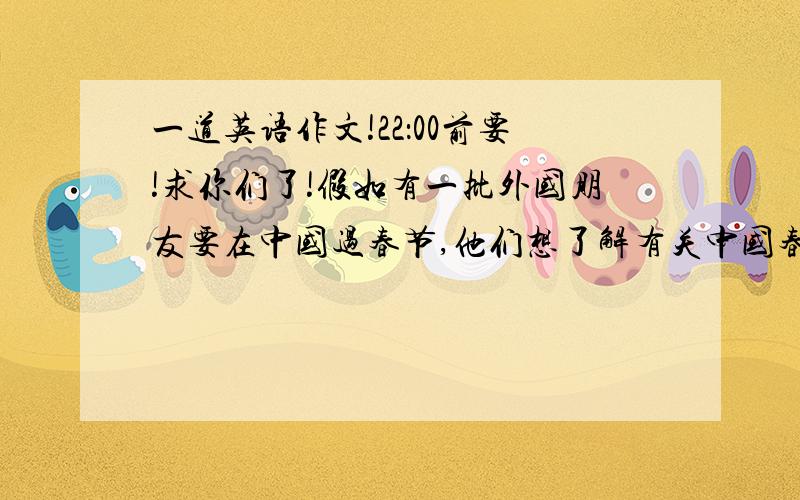 一道英语作文!22：00前要!求你们了!假如有一批外国朋友要在中国过春节,他们想了解有关中国春节的一些情况,请根据下面的要点写一篇短文,60词左右,第一句已经给出.要点：1.春节是中国的新