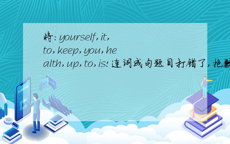 将：yourself,it,to,keep,you,health,up,to,is!连词成句题目打错了,抱歉.health改为healthy