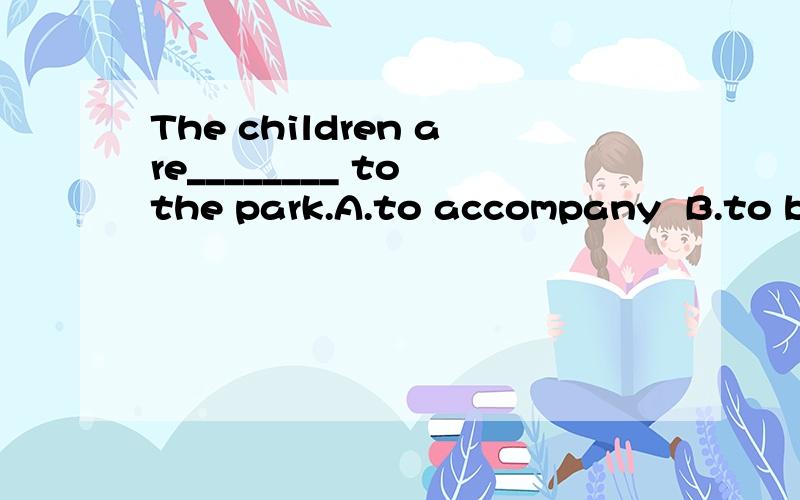 The children are________ to the park.A.to accompany  B.to be accompanied  C.accompanying.答案为什么是B啊?用不定式?