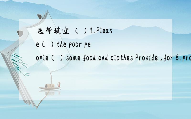 选择填空 （）1.Please（）the poor people（）some food and clothes Provide ,for B.pro选择填空（）1.Please（）the poor people（）some food and clothesA.Provide ,for B.provide ,with C.provide ,of（）2.He is （）our teacher（）o