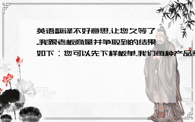 英语翻译不好意思，让您久等了。我跟老板商量并争取到的结果如下：您可以先下样板单，我们每种产品差不多都有很种材质，您不必每种材质每个颜色都要，因为量太大太多，而且并不是