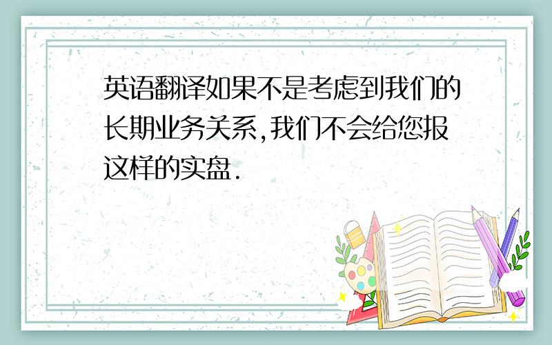 英语翻译如果不是考虑到我们的长期业务关系,我们不会给您报这样的实盘.