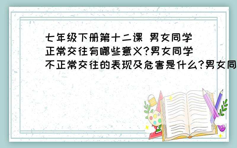 七年级下册第十二课 男女同学正常交往有哪些意义?男女同学不正常交往的表现及危害是什么?男女同学交往的两个重要原则是什么?具体要求是什么?男女同学交往的两个重要前提是什么?有什