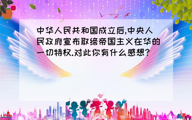 中华人民共和国成立后,中央人民政府宣布取缔帝国主义在华的一切特权.对此你有什么感想?