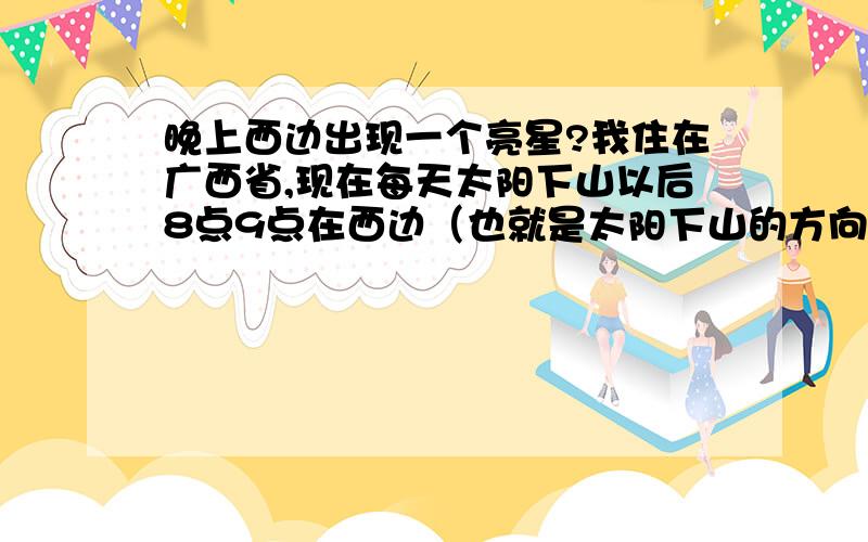 晚上西边出现一个亮星?我住在广西省,现在每天太阳下山以后8点9点在西边（也就是太阳下山的方向）出现一颗非常明亮而且很大的星.请问那是什么星?