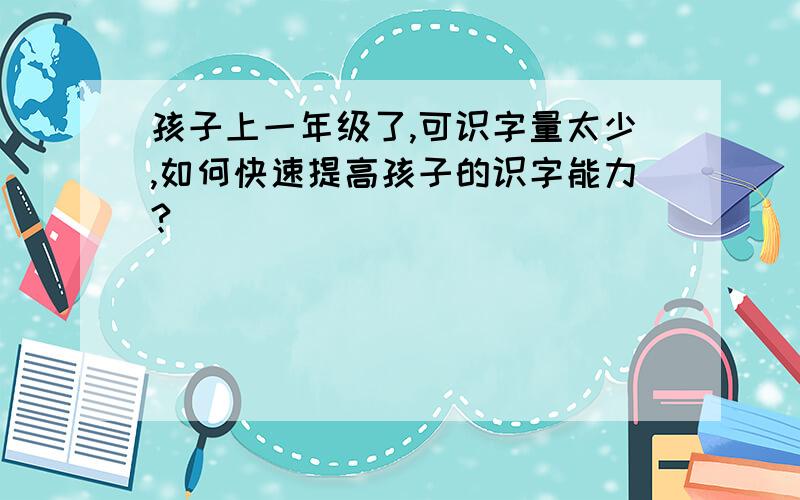 孩子上一年级了,可识字量太少,如何快速提高孩子的识字能力?