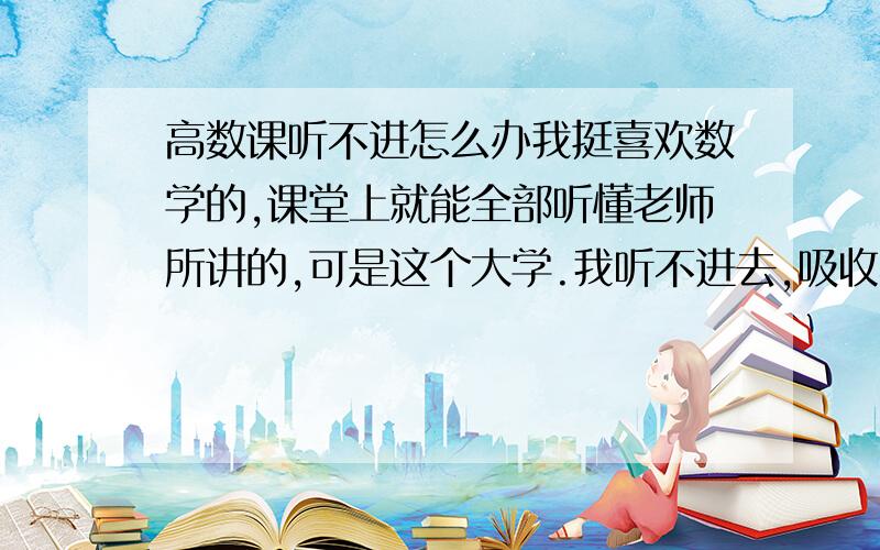 高数课听不进怎么办我挺喜欢数学的,课堂上就能全部听懂老师所讲的,可是这个大学.我听不进去,吸收不了内容了!T T.也不知道是不是这个老师上课有口音,可能不是吧,我想到了个最大的原因