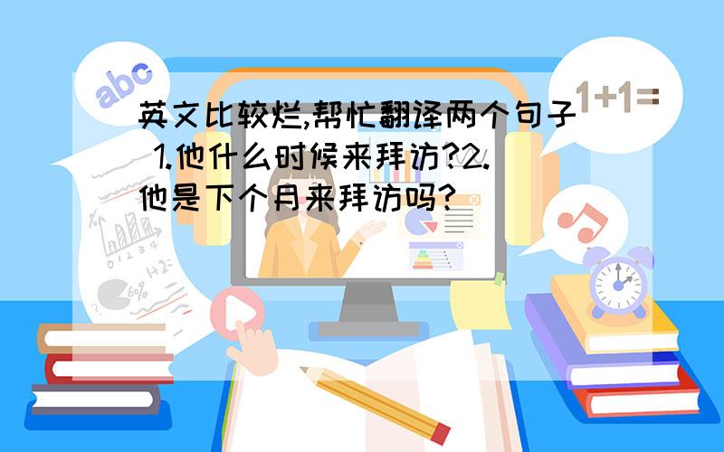 英文比较烂,帮忙翻译两个句子 1.他什么时候来拜访?2.他是下个月来拜访吗?