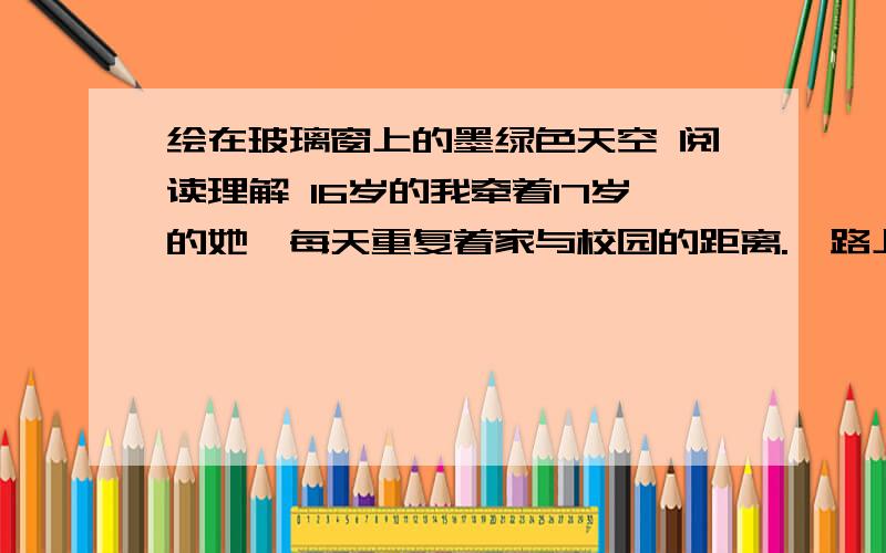 绘在玻璃窗上的墨绿色天空 阅读理解 16岁的我牵着17岁的她,每天重复着家与校园的距离.一路上播撒着年少的张扬,浇灌着青春的自由,留下了我们的烦恼,也留下了我们的欢乐.她总爱剪一头短