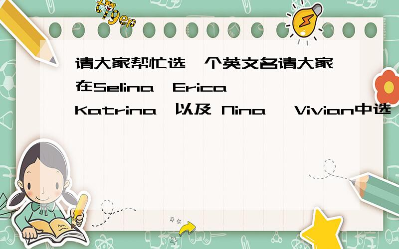 请大家帮忙选一个英文名请大家在Selina,Erica,Katrina,以及 Nina ,Vivian中选一个觉得还不错的名字吧,另外有好的提议也不错呐