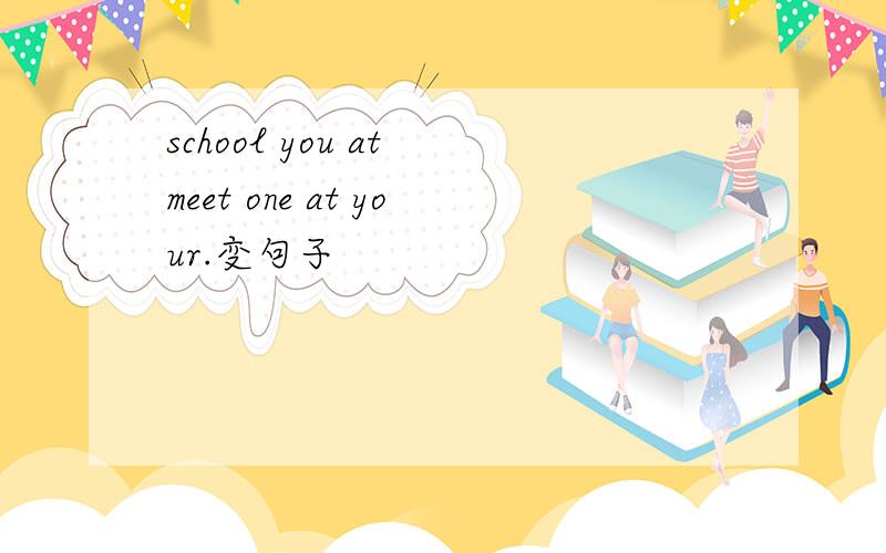 school you at meet one at your.变句子